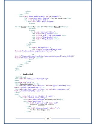 19
</form>
</div>
</div>
<div class="panel panel-primary" th:if="${compte}">
<div class="panel panel-heading">List des operations</div>
<div class="panel panel-body">
<table class="table table-striped">
<thead>
<tr><th>Numero</th><th>Type</th><th>Date</th><th>Montant</th></tr>
</thead>
<tbody>
<tr th:each="op:${operations}">
<td th:text="${op.numero}"></td>
<td th:text="${op.class.simpleName}"></td>
<td th:text="${op.dateOp}"></td>
<td th:text="${op.Montant}"></td>
</tr>
</tbody>
</table>
<div>
<ul class="nav nav-pills" >
<li th:each="pg,status:${operations}"
th:class="${status.index==pageCourant}?'active':''">
<a
th:href="@{/consultercompte(codeCte=${compte.code},page=${status.index})}"
th:text="${status.index}"></a></li>
</ul>
</div>
</div>
</div>
</div>
</div>
</html>
- Login.html
<!DOCTYPE html>
<html xmlns:th="http://www.thymeleaf.org">
<head>
<meta charset="utf-8" />
<title>Authentification</title>
<link rel="stylesheet" type="text/css" th:href="@{/css/bootstrap.css}"
href="../static/css/bootstrap.css" />
<link rel="stylesheet" type="text/css" th:href="@{/css/myStyle.css}"
href="../static/css/myStyle.css" />
</head>
<body>
<div class="col-md-4 col-md-offset-3 espace ">
<div class="panel panel-primary">
<div class="panel-heading">Authentification</div>
<div class="panel-body">
<div th:if="${param.error}" class="red">
Incorrect Username or password
</div>
<div th:if="${param.logout}" class="red">
You have been logged outs
</div>
 
