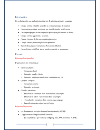 2
Introduction
On souhaite créer une application qui permet de gérer des comptes bancaires.
 Chaque compte est défini un code, un solde et une date de création
 Un compte courant est un compte qui possède en plus un découvert
 Un compte épargne est un compte qui possède en plus un taux d’intérêt.
 Chaque compte appartient à un client.
 Chaque client est défini par son code et son nom
 Chaque compte peut subir plusieurs opérations.
 Il existe deux types d’opérations : Versement et Retrait
 Une opération est définie par un numéro, une date et un montant.
Enoncé
Exigences fonctionnelles
L’application doit permettre de :
 Gérer /les clients :
- Ajouter un client
- Consulter tous les clients
- Consulter les clients dont le nom contient un mot clé.
 Gérer les comptes :
- Ajouter un compte
- Consulter un compte
 Gérer les opérations :
- Effectuer un versement d’un montant dans un compte
- Effectuer un retrait d’un montant dans un compte
- Consulter les opérations d’un compte page par page
- Les opérations nécessitent une opération
Exigences Techniques
 Les données sont stockées dans une base de données MySQL
 L’application se compose de trois couches :
- La couche DAO qui est basée sur Spring Data, JPA, Hibernate et JDBC.
 