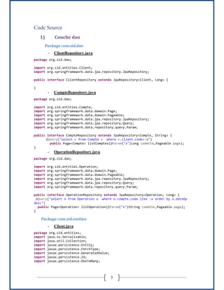 5
Code Source
1) Couche dao
Package com.sid.dao
- ClientRepository.java
package org.sid.dao;
import org.sid.entities.Client;
import org.springframework.data.jpa.repository.JpaRepository;
public interface ClientRepository extends JpaRepository<Client, Long> {
}
- CompteRepository.java
package org.sid.dao;
import org.sid.entities.Compte;
import org.springframework.data.domain.Page;
import org.springframework.data.domain.Pageable;
import org.springframework.data.jpa.repository.JpaRepository;
import org.springframework.data.jpa.repository.Query;
import org.springframework.data.repository.query.Param;
public interface CompteRepository extends JpaRepository<Compte, String> {
@Query("select c from Compte c where c.client.code=:x")
public Page<Compte> listComptes(@Param("x")Long codeCte,Pageable page);
}
- OperationRepository.java
package org.sid.dao;
import org.sid.entities.Operation;
import org.springframework.data.domain.Page;
import org.springframework.data.domain.Pageable;
import org.springframework.data.jpa.repository.JpaRepository;
import org.springframework.data.jpa.repository.Query;
import org.springframework.data.repository.query.Param;
public interface OperationRepository extends JpaRepository<Operation, Long> {
@Query("select o from Operation o where o.compte.code like :x order by o.dateOp
desc")
public Page<Operation> listOperation(@Param("x")String codeCte,Pageable page);
}
Package com.sid.entities
- Client.java
package org.sid.entities;
import java.io.Serializable;
import java.util.Collection;
import javax.persistence.Entity;
import javax.persistence.FetchType;
import javax.persistence.GeneratedValue;
import javax.persistence.Id;
import javax.persistence.OneToMany;
 