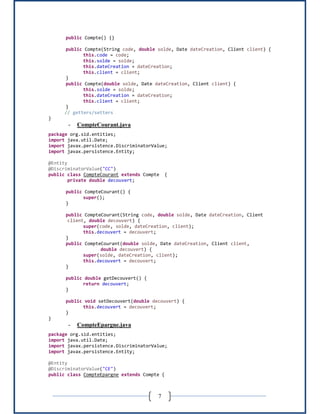 7
public Compte() {}
public Compte(String code, double solde, Date dateCreation, Client client) {
this.code = code;
this.solde = solde;
this.dateCreation = dateCreation;
this.client = client;
}
public Compte(double solde, Date dateCreation, Client client) {
this.solde = solde;
this.dateCreation = dateCreation;
this.client = client;
}
// getters/setters
}
- CompteCourant.java
package org.sid.entities;
import java.util.Date;
import javax.persistence.DiscriminatorValue;
import javax.persistence.Entity;
@Entity
@DiscriminatorValue("CC")
public class CompteCourant extends Compte {
private double decouvert;
public CompteCourant() {
super();
}
public CompteCourant(String code, double solde, Date dateCreation, Client
client, double decouvert) {
super(code, solde, dateCreation, client);
this.decouvert = decouvert;
}
public CompteCourant(double solde, Date dateCreation, Client client,
double decouvert) {
super(solde, dateCreation, client);
this.decouvert = decouvert;
}
public double getDecouvert() {
return decouvert;
}
public void setDecouvert(double decouvert) {
this.decouvert = decouvert;
}
}
- CompteEpargne.java
package org.sid.entities;
import java.util.Date;
import javax.persistence.DiscriminatorValue;
import javax.persistence.Entity;
@Entity
@DiscriminatorValue("CE")
public class CompteEpargne extends Compte {
 