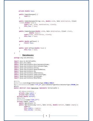 8
private double taux;
public CompteEpargne() {
super();
}
public CompteEpargne(String code, double solde, Date dateCreation, Client
client,double taux) {
super(code, solde, dateCreation, client);
this.taux = taux;
}
public CompteEpargne(double solde, Date dateCreation, Client client,
double taux) {
super(solde, dateCreation, client);
this.taux = taux;
}
public double getTaux() {
return taux;
}
public void setTaux(double taux) {
this.taux = taux;
}
}
- Operation.java
package org.sid.entities;
import java.io.Serializable;
import java.util.Date;
import javax.persistence.DiscriminatorColumn;
import javax.persistence.DiscriminatorType;
import javax.persistence.Entity;
import javax.persistence.GeneratedValue;
import javax.persistence.Id;
import javax.persistence.Inheritance;
import javax.persistence.InheritanceType;
import javax.persistence.JoinColumn;
import javax.persistence.ManyToOne;
@Entity
@Inheritance(strategy=InheritanceType.SINGLE_TABLE)
@DiscriminatorColumn(name="TYPE_OP",discriminatorType=DiscriminatorType.STRING,len
gth=1)
public abstract class Operation implements Serializable {
@Id @GeneratedValue
private Long numero ;
private Date dateOp;
private double montant;
@ManyToOne
@JoinColumn(name="CODE_CPT")
private Compte compte;
public Operation() {}
public Operation(Long numero, Date dateOp, double montant, Compte compte) {
super();
this.numero = numero;
this.dateOp = dateOp;
 