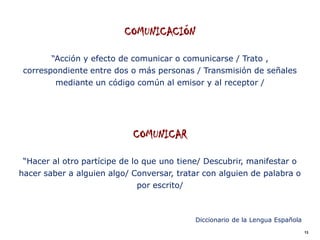 COMUNICACIÓN

        “Acción y efecto de comunicar o comunicarse / Trato ,
 correspondiente entre dos o más personas / Transmisión de señales
         mediante un código común al emisor y al receptor /




                            COMUNICAR

 “Hacer al otro partícipe de lo que uno tiene/ Descubrir, manifestar o
hacer saber a alguien algo/ Conversar, tratar con alguien de palabra o
                             por escrito/



                                            Diccionario de la Lengua Española
                                                                                13
 