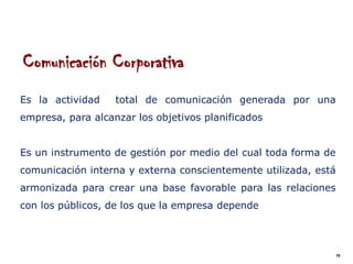 Comunicación Corporativa
Es la actividad    total de comunicación generada por una
empresa, para alcanzar los objetivos planificados


Es un instrumento de gestión por medio del cual toda forma de
comunicación interna y externa conscientemente utilizada, está
armonizada para crear una base favorable para las relaciones
con los públicos, de los que la empresa depende



                                                                 19
 