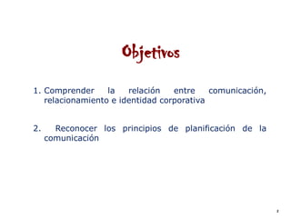 Objetivos
1. Comprender     la   relación   entre    comunicación,
   relacionamiento e identidad corporativa


2.     Reconocer los principios de planificación de la
     comunicación




                                                           2
 