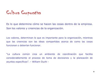 Cultura Corporativa
Es lo que determina cómo se hacen las cosas dentro de la empresa.
Son los valores y creencias de la organización.


Los valores, determinan lo que es importante para la organización, mientras
que las creencias son las ideas compartidas acerca de como las cosas
funcionan o deberían funcionar.


“La   cultura   común   crea   un   ambiente   de   coordinación   que   facilita
considerablemente el proceso de toma de decisiones y la planeación de
asuntos específicos”. – William Ouchi -



                                                                                    20
 