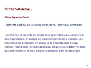 CULTURA CORPORATIVA...

Clima Organizacional


•Elemento esencial de la cultura corporativa. Factor muy cambiante



•Comprende el conjunto de condiciones ambientales que caracterizan
una organización, en calidad de circunstancias físicas o sociales. Las
organizaciones presentan, un conjunto de circunstancias físicas,
sociales, relacionales, comunicacionales, productivas, legales y míticas,
que determinan un clima o ambiente particular para su desarrollo




                                                                            22
 
