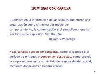 IDENTIDAD CORPORATIVA

• Consiste en la información de las señales que ofrece una
organización sobre sí misma por medio del
comportamiento, la comunicación y el simbolismo, que son
sus formas de expresión Van Riel, Van
                            Rekom y Wierenga –



• Las señales pueden ser concretas, como el logotipo o el
período de entrega; o pueden ser abstractas, como cuando
la empresa demuestra su sentido de responsabilidad social,
mediante donaciones a buenas causas
                                                             23
 