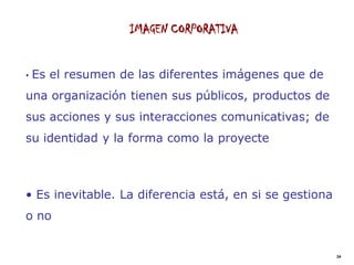 IMAGEN CORPORATIVA


•   Es el resumen de las diferentes imágenes que de
una organización tienen sus públicos, productos de
sus acciones y sus interacciones comunicativas; de
su identidad y la forma como la proyecte



• Es inevitable. La diferencia está, en si se gestiona
o no


                                                         24
 