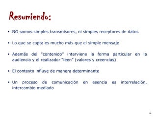 Resumiendo:
 NO somos simples transmisores, ni simples receptores de datos

 Lo que se capta es mucho más que el simple mensaje

 Además del “contenido” interviene la forma particular en la
  audiencia y el realizador “leen” (valores y creencias)

 El contexto influye de manera determinante

 Un proceso de comunicación        en   esencia   es   interrelación,
  intercambio mediado




                                                                         25
 