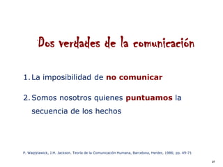 Dos verdades de la comunicación
1. La imposibilidad de no comunicar

2. Somos nosotros quienes puntuamos la
    secuencia de los hechos




P. Waqtzlawick, J.H. Jackson. Teoría de la Comunicación Humana, Barcelona, Herder, 1986; pp. 49-71

                                                                                                     27
 
