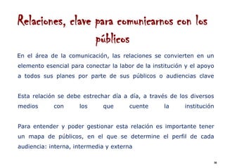 Relaciones, clave para comunicarnos con los
                  públicos
En el área de la comunicación, las relaciones se convierten en un
elemento esencial para conectar la labor de la institución y el apoyo
a todos sus planes por parte de sus públicos o audiencias clave


Esta relación se debe estrechar día a día, a través de los diversos
medios      con      los      que      cuente      la     institución


Para entender y poder gestionar esta relación es importante tener
un mapa de públicos, en el que se determine el perfil de cada
audiencia: interna, intermedia y externa

                                                                        36
 