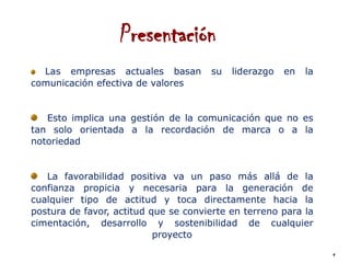 Presentación
  Las empresas actuales basan         su   liderazgo   en   la
comunicación efectiva de valores


   Esto implica una gestión de la comunicación que no es
tan solo orientada a la recordación de marca o a la
notoriedad


   La favorabilidad positiva va un paso más allá de la
confianza propicia y necesaria para la generación de
cualquier tipo de actitud y toca directamente hacia la
postura de favor, actitud que se convierte en terreno para la
cimentación, desarrollo y sostenibilidad de cualquier
                           proyecto
                                                                 4
 