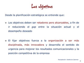 Los objetivos
Desde la planificación estratégica se entiende que:


   Los objetivos deben ser retadores pero alcanzables, a fin de
    ir reduciendo   el   gap entre la    situación actual            y el
    desempeño deseado



   El fijar objetivos fuerza a la organización a ser más
    disciplinada, más innovadora y desarrolla el sentido de
    urgencia para mejorar los resultados comunicacionales y la
    posición competitiva de la empresa

                                              Recopilación: Estella de Zalzman
                                                                                 41
 