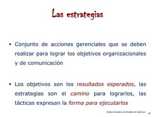 Las estrategias

 Conjunto de acciones gerenciales que se deben
  realizar para lograr los objetivos organizacionales
  y de comunicación



 Los objetivos son los resultados esperados, las
  estrategias son el camino para lograrlos, las
  tácticas expresan la forma para ejecutarlos
                                     Datos tomados de Estella de Zalzman   44
 