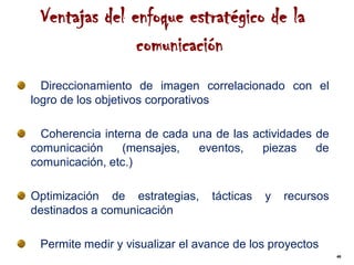 Ventajas del enfoque estratégico de la
               comunicación
  Direccionamiento de imagen correlacionado con el
logro de los objetivos corporativos

  Coherencia interna de cada una de las actividades de
comunicación     (mensajes,   eventos,    piezas    de
comunicación, etc.)

Optimización de estrategias,     tácticas   y   recursos
destinados a comunicación

 Permite medir y visualizar el avance de los proyectos
                                                           46
 