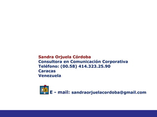 Sandra Orjuela Córdoba
Consultora en Comunicación Corporativa
Teléfono: (00.58) 414.323.25.90
Caracas
Venezuela



    E - mail: sandraorjuelacordoba@gmail.com



                                               48
 
