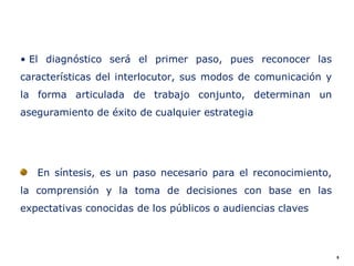 • El diagnóstico será el primer paso, pues reconocer las
características del interlocutor, sus modos de comunicación y
la forma articulada de trabajo conjunto, determinan un
aseguramiento de éxito de cualquier estrategia




   En síntesis, es un paso necesario para el reconocimiento,
la comprensión y la toma de decisiones con base en las
expectativas conocidas de los públicos o audiencias claves



                                                                5
 