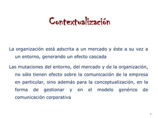 Contextualización

La organización está adscrita a un mercado y éste a su vez a
  un entorno, generando un efecto cascada

Las mutaciones del entorno, del mercado y de la organización,
  no sólo tienen efecto sobre la comunicación de la empresa
  en particular, sino además para la conceptualización, en la
  forma   de   gestionar   y   en   el   modelo   genérico   de
  comunicación corporativa


                                                                  7
 