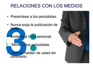 RELACIONES CON LOS MEDIOS Pres éntese a los periodistas. Nunca exija la publicación de nada. Inv ítelos a título personal. “ Mime” a los periodistas.  Que no hablen de usted sin conocerlo. 