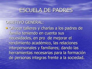 ESCUELA DE PADRESOBJETIVO GENERAL:Ofrecer talleres y charlas a los padres de familia teniendo en cuenta sus necesidades, en pro  de mejorar el rendimiento académico, las relaciones interpersonales y familiares; dando las herramientas necesarias para la formación de personas integras frente a la sociedad.