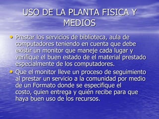 USO DE LA PLANTA FISICA Y MEDIOSPrestar los servicios de biblioteca, aula de computadores teniendo en cuenta que debe existir un monitor que maneje cada lugar y verifique el buen estado de el material prestado especialmente de los computadores.Que el monitor lleve un proceso de seguimiento al prestar un servicio a la comunidad por medio de un Formato donde se especifique el costo, quien entrega y quién recibe para que haya buen uso de los recursos.