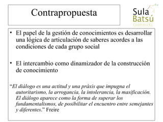 Contrapropuesta El papel de la gestión de conocimientos es desarrollar una lógica de articulación de saberes acordes a las condiciones de cada grupo social El intercambio como dinamizador de la construcción de conocimiento “ El diálogo es una actitud y una práxis que impugna el autoritarismo, la arrogancia, la intolerancia, la masificación. El diálogo aparece como la forma de superar los fundamentalismos, de posibilitar el encuentro entre semejantes y diferentes .” Freire www.sulabatsu.com 