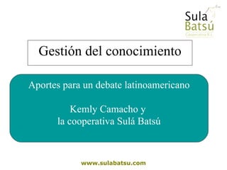Gestión del conocimiento www.sulabatsu.com Aportes para un debate latinoamericano Kemly Camacho y  la cooperativa Sulá Batsú 