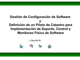 J. Mancilla M.
Gestión de Configuración de Software
y
Definición de un Piloto de Catastro para
Implementación de Soporte, Control y
Monitoreo Físico de Software
 