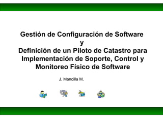 J. Mancilla M.
Gestión de Configuración de Software
y
Definición de un Piloto de Catastro para
Implementación de Soporte, Control y
Monitoreo Físico de Software
 