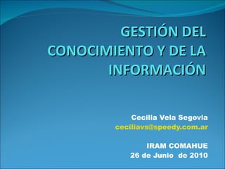 GESTIÓN DEL CONOCIMIENTO Y DE LA INFORMACIÓN Cecilia Vela Segovia [email_address] IRAM COMAHUE 26 de Junio  de 2010 