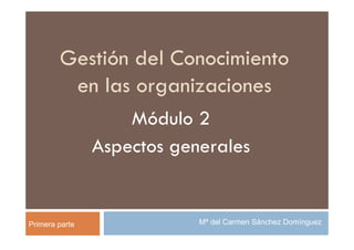 Gestión del Conocimiento
         en las organizaciones
                    Módulo 2
                Aspectos generales


Primera parte               Mª del Carmen Sánchez Domínguez
 