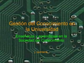 Gestión del Conocimiento en la Universidad Enseñanza y aprendizaje en la Sociedad del Conocimiento j. quintana 
