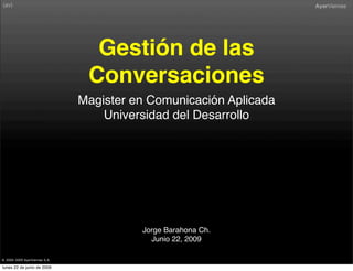 Gestión de las
                                Conversaciones
                               Magister en Comunicación Aplicada
                                   Universidad del Desarrollo




                                         Jorge Barahona Ch.
                                           Junio 22, 2009

® 2000-2009 AyerViernes S.A.

lunes 22 de junio de 2009
 