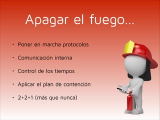 Apagar el fuego…
•

Poner en marcha protocolos

•

Comunicación interna

•

Control de los tiempos

•

Aplicar el plan de contención

•

2+2+1 (más que nunca)

 