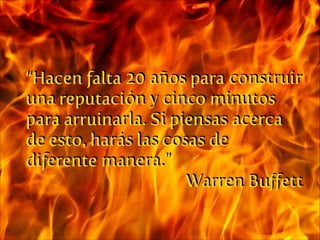 “Hacen falta 20 años para construir
una reputación y cinco minutos
para arruinarla. Si piensas acerca
de esto, harás las cosas de
diferente manera.”
Warren Buﬀett

 