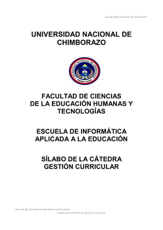 Universidad Nacional de Chimborazo
Escuela de Informática Aplicada a la Educación
Sílabo de la Cátedra de Gestión Curricular
UNIVERSIDAD NACIONAL DE
CHIMBORAZO
FACULTAD DE CIENCIAS
DE LA EDUCACIÓN HUMANAS Y
TECNOLOGÍAS
ESCUELA DE INFORMÁTICA
APLICADA A LA EDUCACIÓN
SÍLABO DE LA CÁTEDRA
GESTIÓN CURRICULAR
 