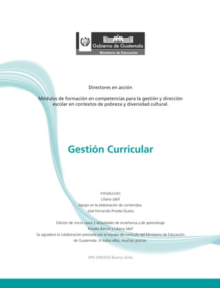 Gestión Curricular 1
Directores en acción
Módulos de formación en competencias para la gestión y dirección
escolar en contextos de pobreza y diversidad cultural.
Gestión Curricular
Introducción
Liliana Jabif
Apoyo en la elaboración de contenidos.
José Fernando Pineda Ocaña
Edición de micro casos y actividades de enseñanza y de aprendizaje
Rosalía Barcos y Liliana Jabif
Se agradece la colaboración prestada por el equipo de currículo del Ministerio de Educación
de Guatemala. A todos ellos, muchas gracias.
IIPE-UNESCO Bueno Aires
 