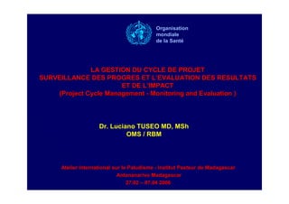 LA GESTION DU CYCLE DE PROJETLA GESTION DU CYCLE DE PROJET
SURVEILLANCE DES PROGRES ET LSURVEILLANCE DES PROGRES ET L’’EVALUATIONEVALUATION DES RESULTATSDES RESULTATS
ET DE LET DE L’’IMPACTIMPACT
(Project Cycle Management(Project Cycle Management -- MonitoringMonitoring andand Evaluation )Evaluation )
Atelier International sur le PaludismeAtelier International sur le Paludisme -- Institut Pasteur de MadagascarInstitut Pasteur de Madagascar
Antananarivo MadagascarAntananarivo Madagascar
27.0227.02 –– 07.0407.04 20062006
Dr. Luciano TUSEO MD, MSh
OMS / RBM
Organisation
mondiale
de la Santé
 