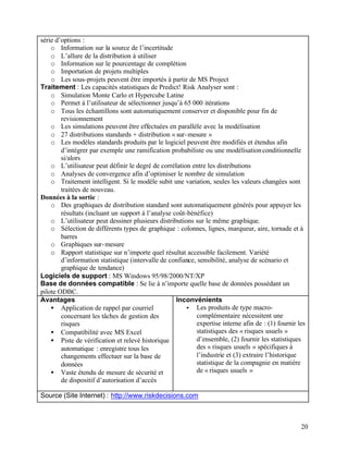 20
série d’options :
o Information sur la source de l’incertitude
o L’allure de la distribution à utiliser
o Information sur le pourcentage de complétion
o Importation de projets multiples
o Les sous-projets peuvent être importés à partir de MS Project
Traitement : Les capacités statistiques de Predict! Risk Analyser sont :
o Simulation Monte Carlo et Hypercube Latine
o Permet à l’utilisateur de sélectionner jusqu’à 65 000 itérations
o Tous les échantillons sont automatiquement conserver et disponible pour fin de
revisionnement
o Les simulations peuvent être effectuées en parallèle avec la modélisation
o 27 distributions standards + distribution « sur-mesure »
o Les modèles standards produits par le logiciel peuvent être modifiés et étendus afin
d’intégrer par exemple une ramification probabiliste ou une modélisationconditionnelle
si/alors
o L’utilisateur peut définir le degré de corrélation entre les distributions
o Analyses de convergence afin d’optimiser le nombre de simulation
o Traitement intelligent. Si le modèle subit une variation, seules les valeurs changées sont
traitées de nouveau.
Données à la sortie :
o Des graphiques de distribution standard sont automatiquement générés pour appuyer les
résultats (incluant un support à l’analyse coût-bénéfice)
o L’utilisateur peut dessiner plusieurs distributions sur le même graphique.
o Sélection de différents types de graphique : colonnes, lignes, marqueur, aire, tornade et à
barres
o Graphiques sur-mesure
o Rapport statistique sur n’importe quel résultat accessible facilement. Variété
d’information statistique (intervalle de confiance, sensibilité, analyse de scénario et
graphique de tendance)
Logiciels de support : MS Windows 95/98/2000/NT/XP
Base de données compatible : Se lie à n’importe quelle base de données possédant un
pilote ODBC.
Avantages
• Application de rappel par courriel
concernant les tâches de gestion des
risques
• Compatibilité avec MS Excel
• Piste de vérification et relevé historique
automatique : enregistre tous les
changements effectuer sur la base de
données
• Vaste étendu de mesure de sécurité et
de dispositif d’autorisation d’accès
Inconvénients
• Les produits de type macro-
complémentaire nécessitent une
expertise interne afin de : (1) fournir les
statistiques des « risques usuels »
d’ensemble, (2) fournir les statistiques
des « risques usuels » spécifiques à
l’industrie et (3) extraire l’historique
statistique de la compagnie en matière
de « risques usuels »
Source (Site Internet) : http://www.riskdecisions.com
 
