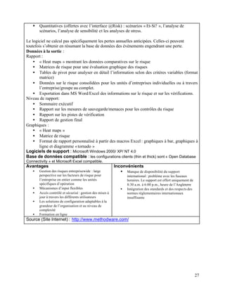 27
§ Quantitatives (offertes avec l’interface @Risk) : scénarios « Et-Si? », l’analyse de
scénarios, l’analyse de sensibilité et les analyses de stress.
Le logiciel ne calcul pas spécifiquement les pertes annuelles anticipées. Celles-ci peuvent
toutefois s’obtenir en résumant la base de données des événements engendrant une perte.
Données à la sortie :
Rapport :
• « Heat maps » montrant les données comparatives sur le risque
• Matrices de risque pour une évaluation graphique des risques
• Tables de pivot pour analyser en détail l’information selon des critères variables (format
matrice)
• Données sur le risque consolidées pour les unités d’entreprises individuelles ou à travers
l’entreprise/groupe au complet.
• Exportation dans MS Word/Excel des informations sur le risque et sur les vérifications.
Niveau de rapport:
• Sommaire exécutif
• Rapport sur les mesures de sauvegarde/menaces pour les contrôles du risque
• Rapport sur les pistes de vérification
• Rapport de gestion final
Graphiques :
• « Heat maps »
• Matrice de risque
• Format de rapport personnalisé à partir des macros Excel : graphiques à bar, graphiques à
ligne et diagramme «tornado »
Logiciels de support : Microsoft Windows 2000/ XP/ NT 4.0
Base de données compatible : les configurations clients (thin et thick) sont « Open Database
Connectivity » et Microsoft Excel compatible.
Avantages
• Gestion des risques entreprisewide : large
perspective sur les facteurs de risque pour
l’entreprise en entier comme les unités
spécifiques d’opération
• Mécanismes d’input flexibles
• Accès contrôlé et sécurisé : gestion des mises à
jour à travers les différents utilisateurs
• Les solutions de configuration adaptables à la
grandeur de l’organisation et au niveau de
complexité
• Formation en ligne
Inconvénients
• Manque de disponibilité du support
international : problème avec les fuseaux
horaires. Le support est offert uniquement de
8:30 a.m. à 6:00 p.m., heure de l’Angleterre
• Intégration des standards et des respects des
normes réglementaires internationaux
insuffisante
Source (Site Internet) : http://www.methodware.com/
 