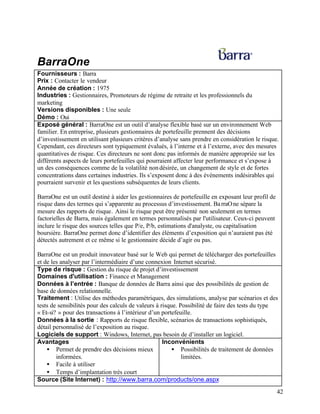 42
BarraOne
Fournisseurs : Barra
Prix : Contacter le vendeur
Année de création : 1975
Industries : Gestionnaires, Promoteurs de régime de retraite et les professionnels du
marketing
Versions disponibles : Une seule
Démo : Oui
Exposé général : BarraOne est un outil d’analyse flexible basé sur un environnement Web
familier. En entreprise, plusieurs gestionnaires de portefeuille prennent des décisions
d’investissement en utilisant plusieurs critères d’analyse sans prendre en considération le risque.
Cependant, ces directeurs sont typiquement évalués, à l’interne et à l’externe, avec des mesures
quantitatives de risque. Ces directeurs ne sont donc pas informés de manière appropriée sur les
différents aspects de leurs portefeuilles qui pourraient affecter leur performance et s’expose à
un des conséquences comme de la volatilité nondésirée, un changement de style et de fortes
concentrations dans certaines industries. Ils s’exposent donc à des événements indésirables qui
pourraient survenir et les questions subséquentes de leurs clients.
BarraOne est un outil destiné à aider les gestionnaires de portefeuille en exposant leur profil de
risque dans des termes qui s’apparente au processus d’investissement. BarraOne sépare la
mesure des rapports de risque. Ainsi le risque peut être présenté non seulement en termes
factorielles de Barra, mais également en termes personnalisés par l'utilisateur. Ceux-ci peuvent
inclure le risque des sources telles que P/e, P/b, estimations d'analyste, ou capitalisation
boursière. BarraOne permet donc d’identifier des éléments d’exposition qui n’auraient pas été
détectés autrement et ce même si le gestionnaire décide d’agir ou pas.
BarraOne est un produit innovateur basé sur le Web qui permet de télécharger des portefeuilles
et de les analyser par l’intermédiaire d’une connexion Internet sécurisé.
Type de risque : Gestion du risque de projet d’investissement
Domaines d'utilisation : Finance et Management
Données à l’entrée : Banque de données de Barra ainsi que des possibilités de gestion de
base de données relationnelle.
Traitement : Utilise des méthodes paramétriques, des simulations, analyse par scénarios et des
tests de sensibilités pour des calculs de valeurs à risque. Possibilité de faire des tests du type
« Et-si? » pour des transactions à l’intérieur d’un portefeuille.
Données à la sortie : Rapports de risque flexible, scénarios de transactions sophistiqués,
détail personnalisé de l’exposition au risque.
Logiciels de support : Windows, Internet, pas besoin de d’installer un logiciel.
Avantages
• Permet de prendre des décisions mieux
informées.
• Facile à utiliser
• Temps d’implantation très court
Inconvénients
• Possibilités de traitement de données
limitées.
Source (Site Internet) : http://www.barra.com/products/one.aspx
 