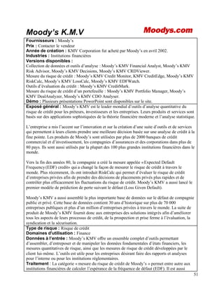 51
Moody’s K.M.V
Fournisseurs : Moody’s
Prix : Contacter le vendeur
Année de création : KMV Corporation fut acheté par Moody’s en avril 2002.
Industries : Institutions financières
Versions disponibles :
Collection de données et outils d’analyse : Moody’s KMV Financial Analyst, Moody’s KMV
Risk Advisor, Moody’s KMV Decisions, Moody’s KMV CRDViewer.
Mesure du risque de crédit : Moody’s KMV Credit Monitor, KMV CreditEdge, Moody’s KMV
RiskCalc, Moody’s KMV LossCalc, Moody’s KMV EDFWatch.
Outils d’évaluation du crédit : Moody’s KMV CreditMark.
Mesure du risque de crédit d’un portefeuille : Moody’s KMV Portfolio Manager, Moody’s
KMV DealAnalyzer, Moody’s KMV CDO Analyser.
Démo : Plusieurs présentations PowerPoint sont disponibles sur le site.
Exposé général : Moody’s KMV est le leader mondial d’outils d’analyse quantitative du
risque de crédit pour les préteurs, investisseurs et les entreprises. Leurs produits et services sont
basés sur des applications sophistiquées de la théorie financière moderne et l’analyse statistique.
L’entreprise a mis l’accent sur l’innovation et sur la création d’une suite d’outils et de services
qui permettent à leurs clients prendre une meilleure décision basée sur une analyse de crédit à la
fine pointe. Les produits de Moody’s sont utilisées par plus de 2000 banques de crédit
commercial et d’investissement, les compagnies d’assurances et des corporations dans plus de
80 pays. Ils sont aussi utilisés par la plupart des 100 plus grandes institutions financières dans le
monde.
Vers la fin des années 80, la compagnie a créé la mesure appelée «Expected Default
Frequency(EDF) credit» qui a changé la façon de mesurer le risque de crédit à travers le
monde. Plus récemment, ils ont introduit RiskCalc qui permet d’évaluer le risque de crédit
d’entreprises privées afin de prendre des décisions de placements privés plus rapides et de
contrôler plus efficacement les fluctuations du risque de crédit. Moody’s KMV a aussi lancé le
premier modèle de prédiction de perte suivant le défaut (Loss Given Default).
Moody’s KMV a aussi assemblé la plus importante base de données sur le défaut de compagnie
public et privé. Cette base de données contient 30 ans d’historique sur plus de 70 000
entreprises publiques et plus d’un million d’entreprises privées à travers le monde. La suite de
produit de Moody’s KMV fournit donc aux entreprises des solutions intégrés afin d’améliorer
tous les aspects de leurs processus de crédit, de la prospection et prise ferme à l’évaluation, la
syndication et la sécurisation.
Type de risque : Risque de crédit
Domaines d'utilisation : Finance
Données à l’entrée : Moody’s KMV offre un ensemble complet d’outils permettant
d’assembler, d’entreposer et de manipuler les données fondamentales d’états financiers, les
mesures quantitatives de risque, ainsi que les mesures de risque de crédit développées par le
client lui-même. L’outils est utile pour les entreprises désirant faire des rapports et analyses
pour l’interne ou pour les institutions réglementaires.
Traitement : La catégorie « mesure du risque de crédit de Moody’s » permet entre autre aux
institutions financières de calculer l’espérance de la fréquence de défaut (EDF). Il est aussi
 