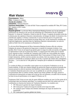 59
Risk Vision
Fournisseurs : Misys
Prix : Contacter le vendeur
Année de création : 1979
Industries : Industrie bancaire
Versions disponibles : La suite de Risk Vision comprend les modules RV Data, RV Carma,
RV Analytics et RV Limits.
Démo : Non
Exposé général : La division Misys International Banking Systems est l’un des principaux
fournisseurs de solutions et de services de technologie de l’information (TI) de l’industrie
bancaire. Le réseau de l’entreprise s’étend sur plus de 29 pays. La gamme de produits inclut des
solutions pour des opérations bancaires internationales, les banques de détail, la trésorerie et les
marchés des capitaux, la finance commerciale, le service bancaire privé et la gestion des
risques. Cette division est une branche du groupe Misys plc, un des fournisseurs mondiaux de
logiciels d'application, spécialisé dans les opérations bancaires internationales, les soins de
santé au Etats-Unis et les assurances au Royaume-Uni.
La division Risk Management de Misys Internation Banking Systems offre des solutions
intégrées de mesure et de gestion du risque pour ce marché en constante évolution. Leur
produit, Risk Vision est un logiciel qui permet gérer le risque de crédit, de marché, de liquidité,
et opérationnel en plus de la gestion des limites. Le logiciel peut être utilisé pour le marché
local, régional ou pour l’ensemble de l’entreprise afin d’offrir une vision globale des risques.
De la salle des marchés au soutient administratif, Risk Vision permet d’évaluer le prix d’une
simple transaction, vérifier avant de conclure une entente, faire une analyse du type « Et-si? »,
analyser le portefeuille en incluant le détail vers le bas, la gestion des limites (des contreparties,
des pays, …) et le calcul de la VaR global de l’entreprise par la méthode de simulation Monte
Carlo.
Le système de Misys est extensible et peut opérer sur un seul poste d’ordinateur ou sur un
réseau multisite. Il offre une solution intégrée de gestion des risques qui permet de prendre des
mesures proactives afin de maximiser des bénéfices et pour réduire au minimum des pertes.
L’institution financière peut ainsi avoir une vue globale de ses activités, protéger les les
investissements dans le système existant, imposer des limites globales du risque, permet la
vérification de transactions en temps réel avant qu’elle soit transmise, un audit et de la sécurité,
un haut niveau de performance et un support 24 heures sur 24.
Finalement, Risk Vision est une suite de quatre différents modules qui sont à la fine pointe de la
technologie dans leur domaine spécifique. Les modules peuvent donc être acheté seul ou en
combinaison en fonction des besoins de l’institution financière. Les modules sont :
• RV Data pour la gestion du risque d’entreprise
• RV Carma pour l’analyse du risque de marché et du risque de crédit
• RV Analytics pour l’analyse des données statistiques du risque de marché d’un
portefeuille.
• RV Limits pour la gestion globale des limites
 