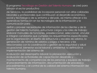El programa Tecnólogo en Gestión del Talento Humano se creó para
brindar al sector productivo
de Servicios, la posibilidad de incorporar personal con altas calidades
laborales y profesionales que contribuyan al desarrollo económico,
social y tecnológico de su entorno y del país, así mismo ofrecer a los
aprendices formación en las tecnologías de la información y la
comunicación para
definir y proveer necesidades de información de los clientes y de la
gestión del talento humano, estructurar cargos y los roles de trabajo;
elaborar manuales de funciones, preseleccionar, seleccionar, vincular
e integrar candidatos que cumplan los requerimientos especificados
por la organización; el diseño de estructuras y escalas de salarios, la
generación de nómina de salarios y pagos a terceros; y las
relacionadas con la coordinación y gestión de la seguridad y salud
ocupacional, bienestar social laboral y ambiental; la definición e
implementación del sistema de
evaluación del desempeño laboral; la planeación, ejecución y
evaluación de actividades de capacitación desarrollo y
mantenimiento de competencias de las personas y equipos de trabajo;
el procesamiento de información, documentación de procesos y
procedimientos, y el control de la calidad del sistema información del
talento humano.
 
