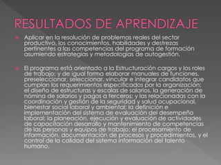  Aplicar en la resolución de problemas reales del sector
productivo, los conocimientos, habilidades y destrezas
pertinentes a las competencias del programa de formación
asumiendo estrategias y metodologías de autogestión.
 El programa está orientado a la Estructuración cargos y los roles
de trabajo; y de igual forma elaborar manuales de funciones,
preseleccionar, seleccionar, vincular e integrar candidatos que
cumplan los requerimientos especificados por la organización;
el diseño de estructuras y escalas de salarios, la generación de
nómina de salarios y pagos a terceros; y las relacionadas con la
coordinación y gestión de la seguridad y salud ocupacional,
bienestar social laboral y ambiental; la definición e
implementación del sistema de evaluación del desempeño
laboral; la planeación, ejecución y evaluación de actividades
de capacitación desarrollo y mantenimiento de competencias
de las personas y equipos de trabajo; el procesamiento de
información, documentación de procesos y procedimientos, y el
control de la calidad del sistema información del talento
humano.
 
