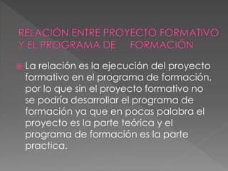  La relación es la ejecución del proyecto
formativo en el programa de formación,
por lo que sin el proyecto formativo no
se podría desarrollar el programa de
formación ya que en pocas palabra el
proyecto es la parte teórica y el
programa de formación es la parte
practica.
 