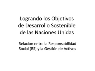 Logrando los Objetivos
de Desarrollo Sostenible
de las Naciones Unidas
Relación entre la Responsabilidad
Social (RS) y la Gestión de Activos
 