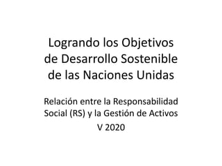 Logrando los Objetivos
de Desarrollo Sostenible
de las Naciones Unidas
Relación entre la Responsabilidad
Social (RS) y la Gestión de Activos
V 2020
 