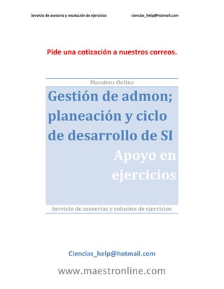 Servicio de asesoría y resolución de ejercicios ciencias_help@hotmail.com 
www.maestronline.com 
Pide una cotización a nuestros correos. 
Maestros Online Gestión de admon; planeación y ciclo de desarrollo de SI Apoyo en ejercicios 
Servicio de asesorías y solución de ejercicios 
Ciencias_help@hotmail.com  