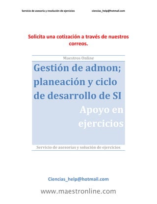 Servicio de asesoría y resolución de ejercicios

ciencias_help@hotmail.com

Solicita una cotización a través de nuestros
correos.
Maestros Online

Gestión de admon;
planeación y ciclo
de desarrollo de SI
Apoyo en
ejercicios
Servicio de asesorías y solución de ejercicios

Ciencias_help@hotmail.com

www.maestronline.com

 